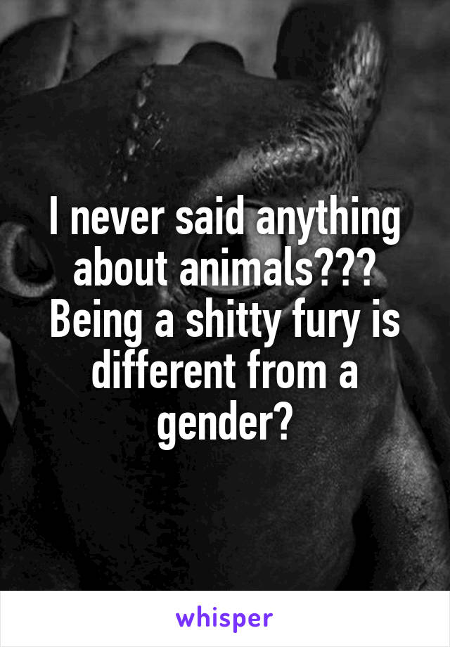 I never said anything about animals??? Being a shitty fury is different from a gender?