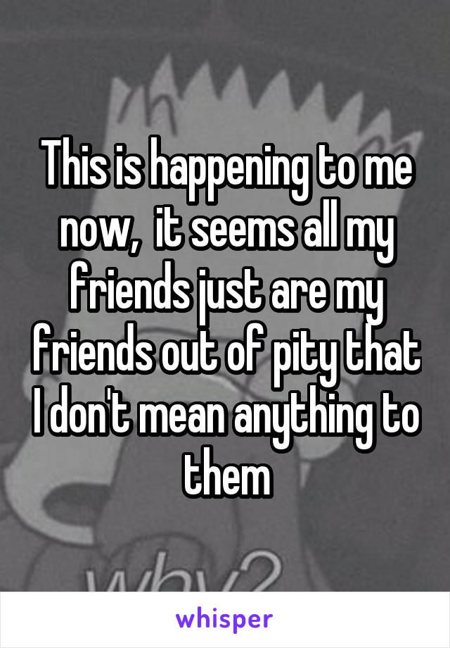 This is happening to me now,  it seems all my friends just are my friends out of pity that I don't mean anything to them