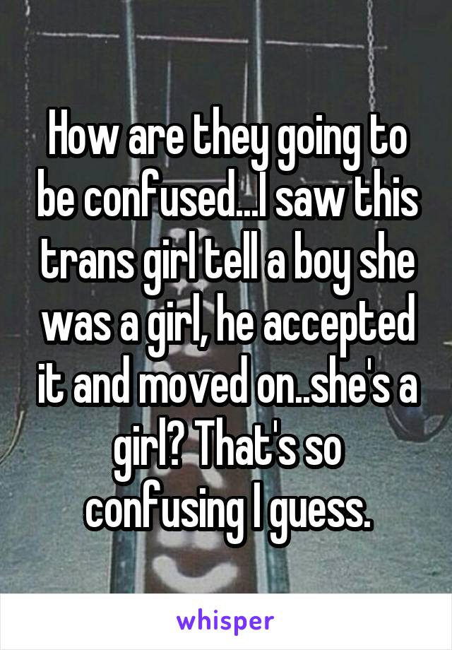 How are they going to be confused...I saw this trans girl tell a boy she was a girl, he accepted it and moved on..she's a girl? That's so confusing I guess.