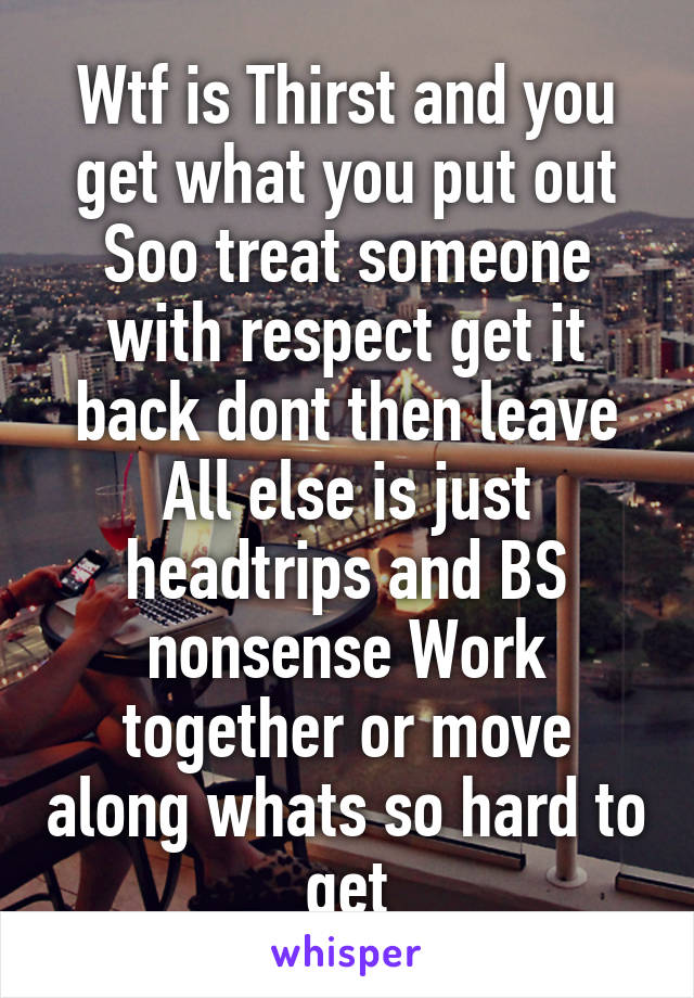 Wtf is Thirst and you get what you put out Soo treat someone with respect get it back dont then leave All else is just headtrips and BS nonsense Work together or move along whats so hard to get