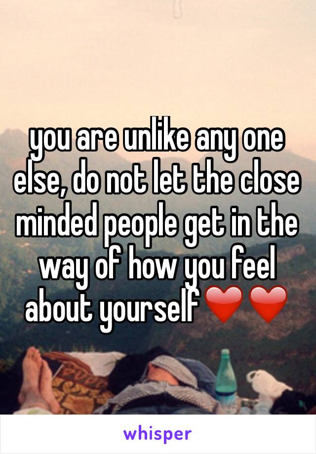 you are unlike any one else, do not let the close minded people get in the way of how you feel about yourself❤️❤️