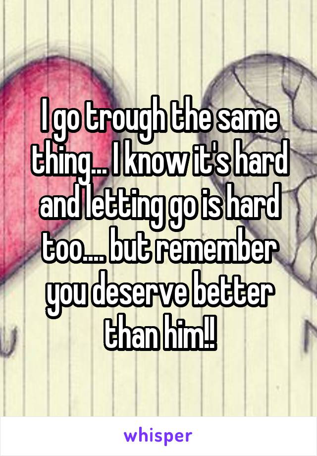 I go trough the same thing... I know it's hard and letting go is hard too.... but remember you deserve better than him!!