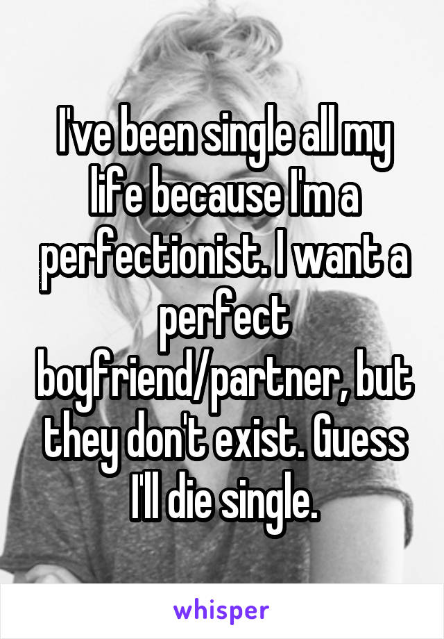 I've been single all my life because I'm a perfectionist. I want a perfect boyfriend/partner, but they don't exist. Guess I'll die single.