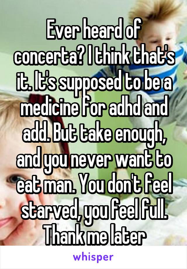 Ever heard of concerta? I think that's it. It's supposed to be a medicine for adhd and add. But take enough, and you never want to eat man. You don't feel starved, you feel full. Thank me later