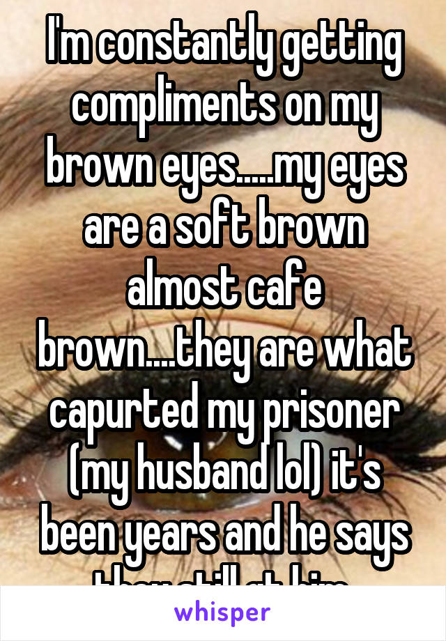 I'm constantly getting compliments on my brown eyes.....my eyes are a soft brown almost cafe brown....they are what capurted my prisoner (my husband lol) it's been years and he says they still gt him 