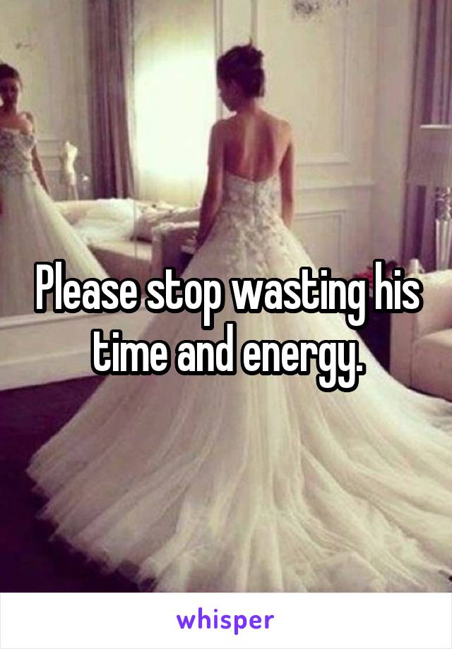 Please stop wasting his time and energy.