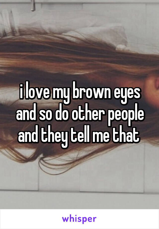 i love my brown eyes and so do other people and they tell me that 