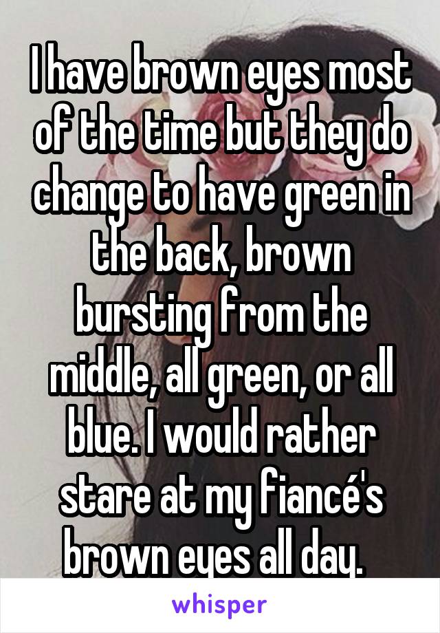 I have brown eyes most of the time but they do change to have green in the back, brown bursting from the middle, all green, or all blue. I would rather stare at my fiancé's brown eyes all day.  