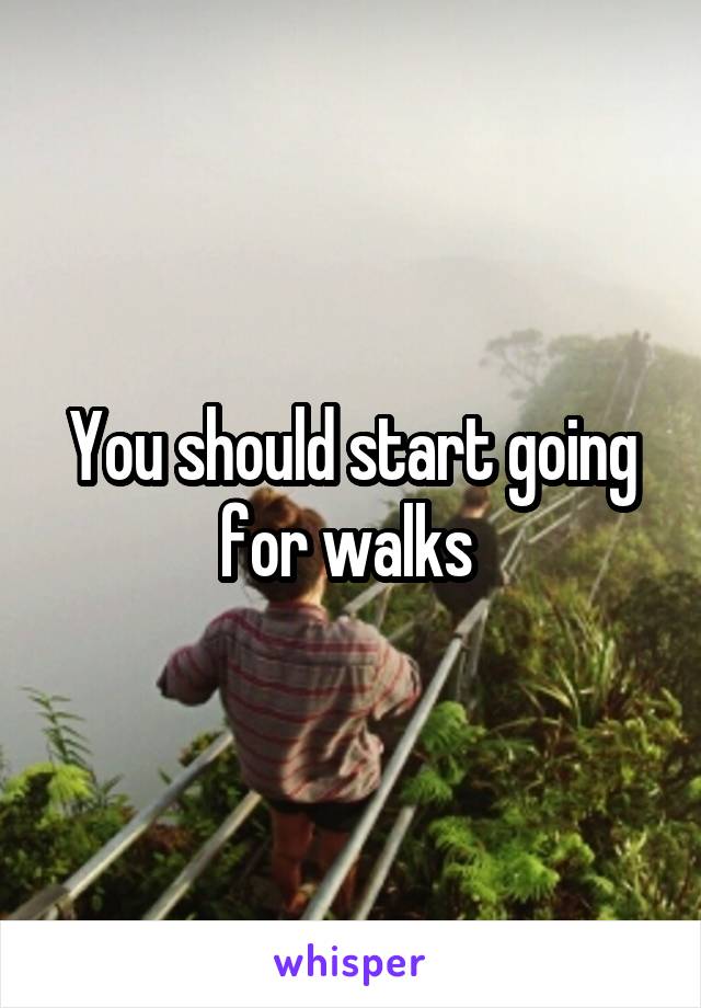 You should start going for walks 