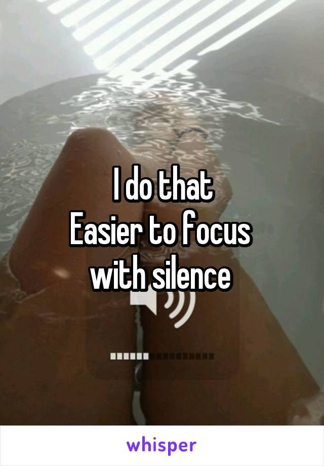 I do that
Easier to focus 
with silence 