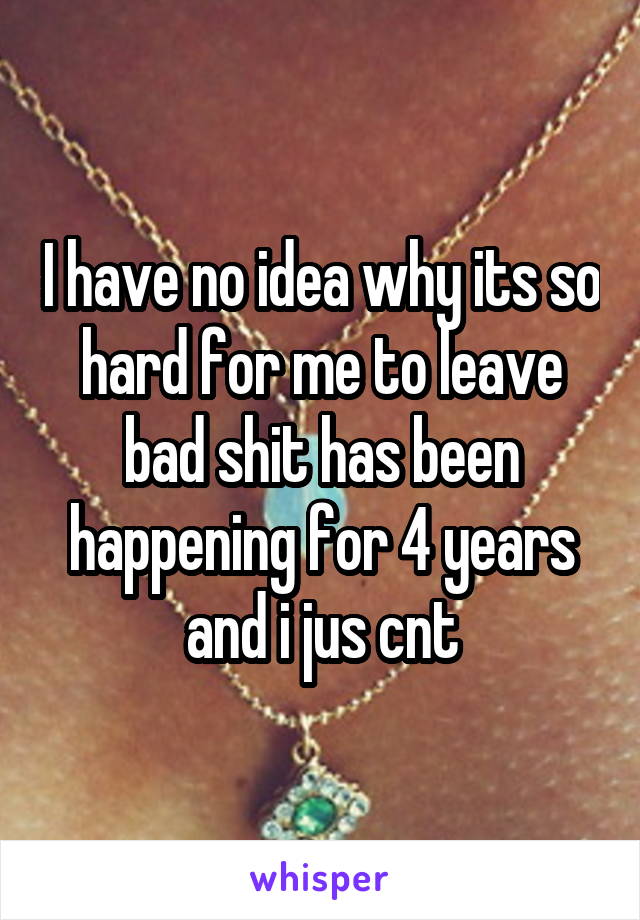 I have no idea why its so hard for me to leave bad shit has been happening for 4 years and i jus cnt