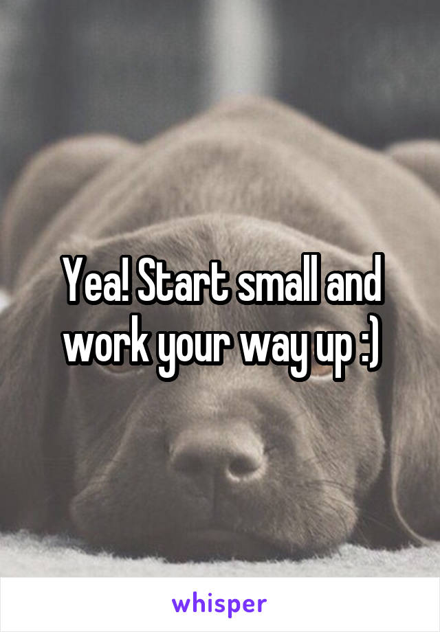 Yea! Start small and work your way up :)