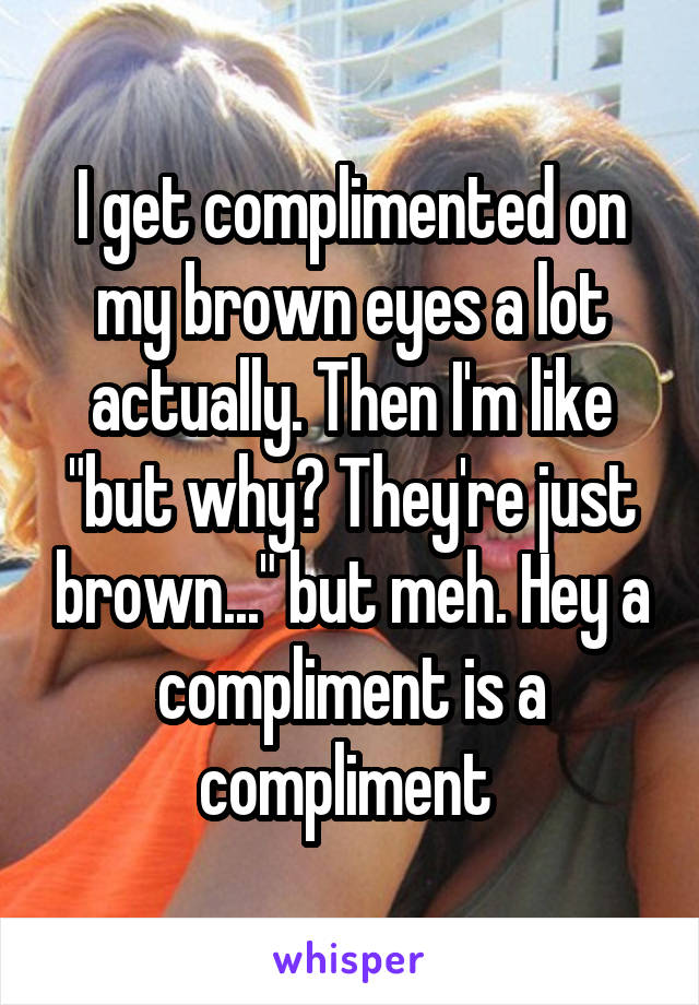 I get complimented on my brown eyes a lot actually. Then I'm like "but why? They're just brown..." but meh. Hey a compliment is a compliment 