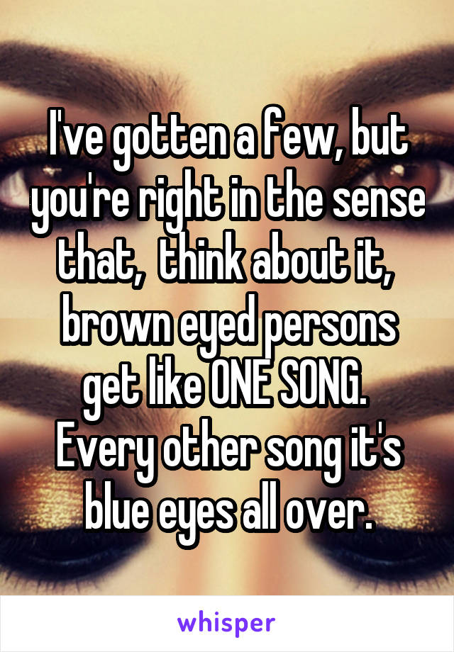 I've gotten a few, but you're right in the sense that,  think about it,  brown eyed persons get like ONE SONG.  Every other song it's blue eyes all over.