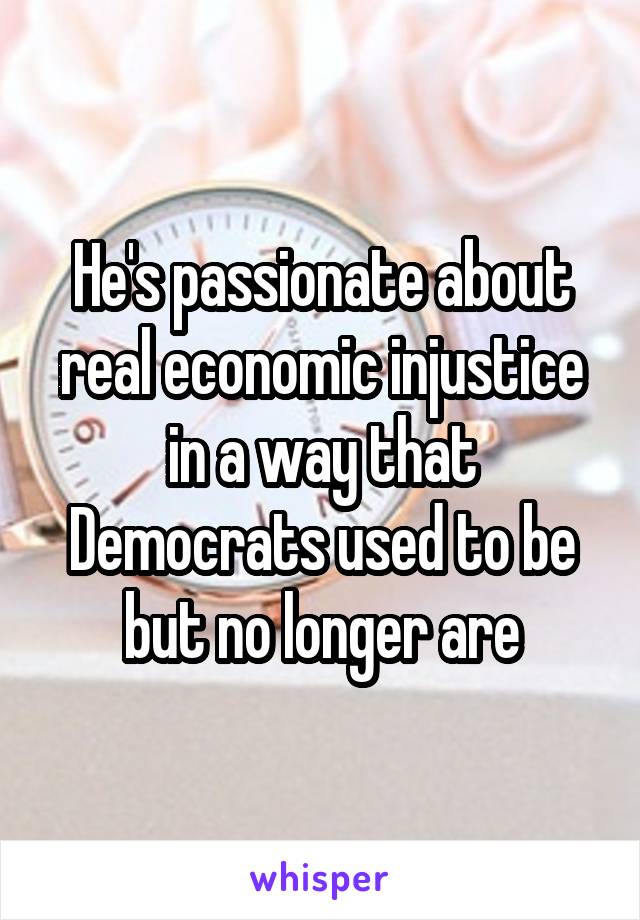 He's passionate about real economic injustice in a way that Democrats used to be but no longer are