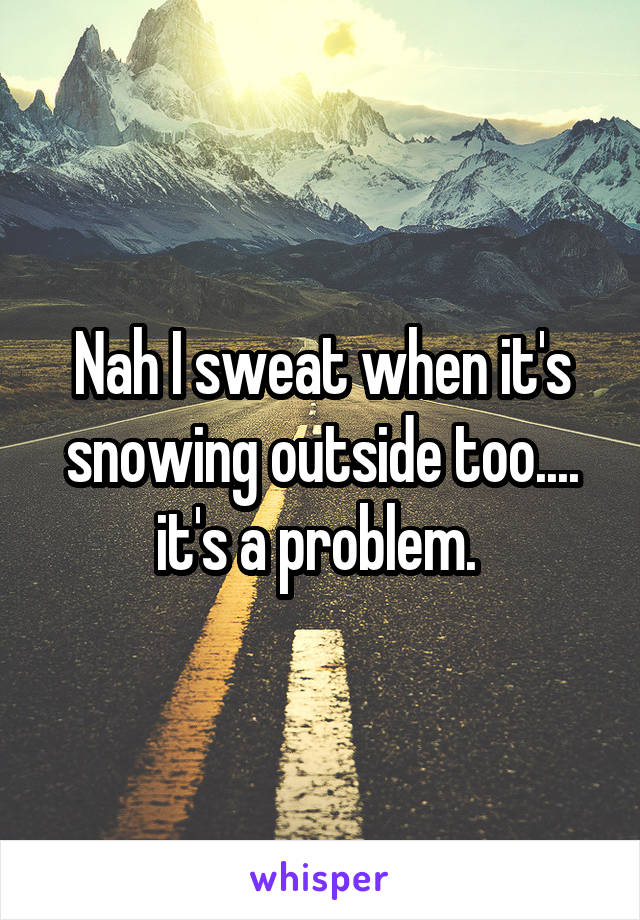 Nah I sweat when it's snowing outside too.... it's a problem. 