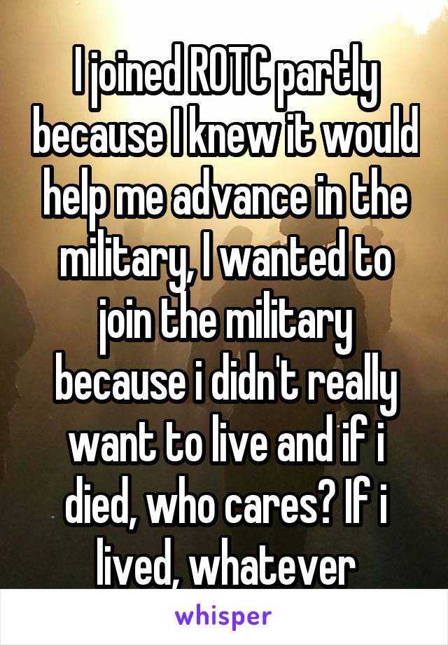 I joined ROTC partly because I knew it would help me advance in the military, I wanted to join the military because i didn't really want to live and if i died, who cares? If i lived, whatever