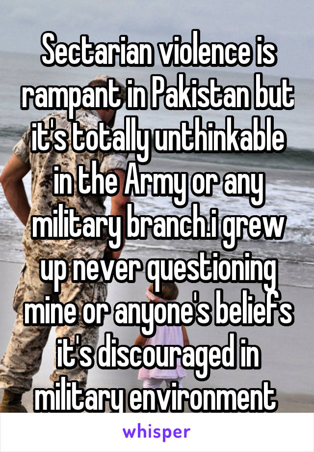 Sectarian violence is rampant in Pakistan but it's totally unthinkable in the Army or any military branch.i grew up never questioning mine or anyone's beliefs it's discouraged in military environment 