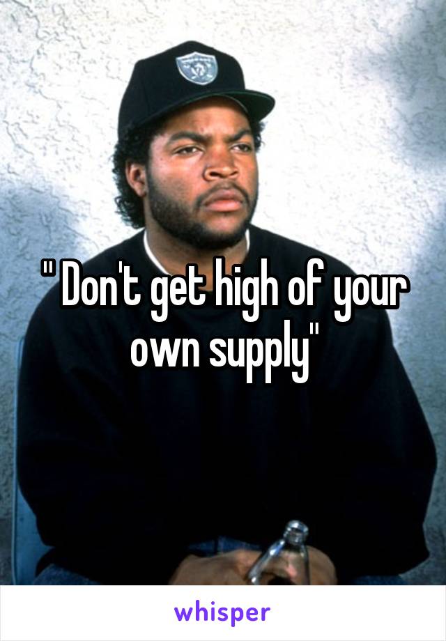 " Don't get high of your own supply"