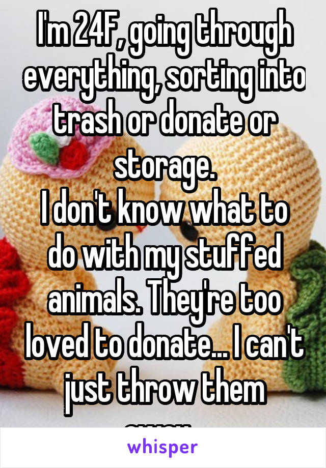 I'm 24F, going through everything, sorting into trash or donate or storage.
I don't know what to do with my stuffed animals. They're too loved to donate... I can't just throw them away...