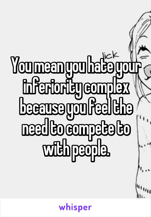 You mean you hate your inferiority complex because you feel the need to compete to with people.