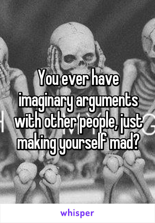 You ever have imaginary arguments with other people, just making yourself mad?