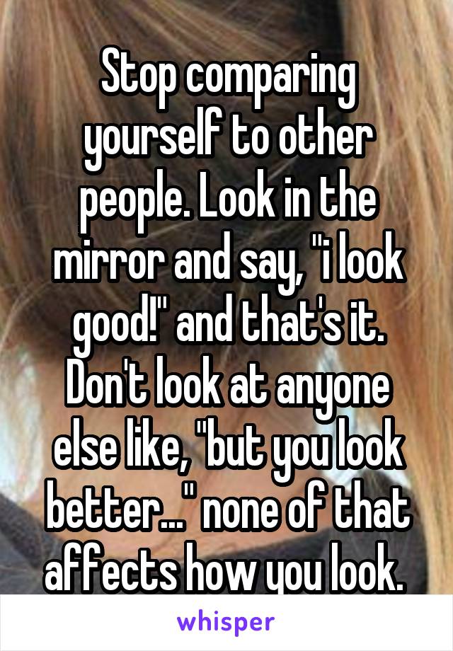 Stop comparing yourself to other people. Look in the mirror and say, "i look good!" and that's it. Don't look at anyone else like, "but you look better..." none of that affects how you look. 