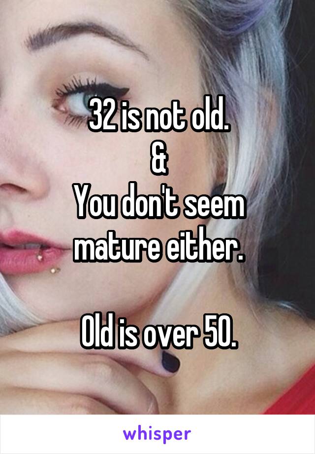 32 is not old.
&
You don't seem mature either.

Old is over 50.