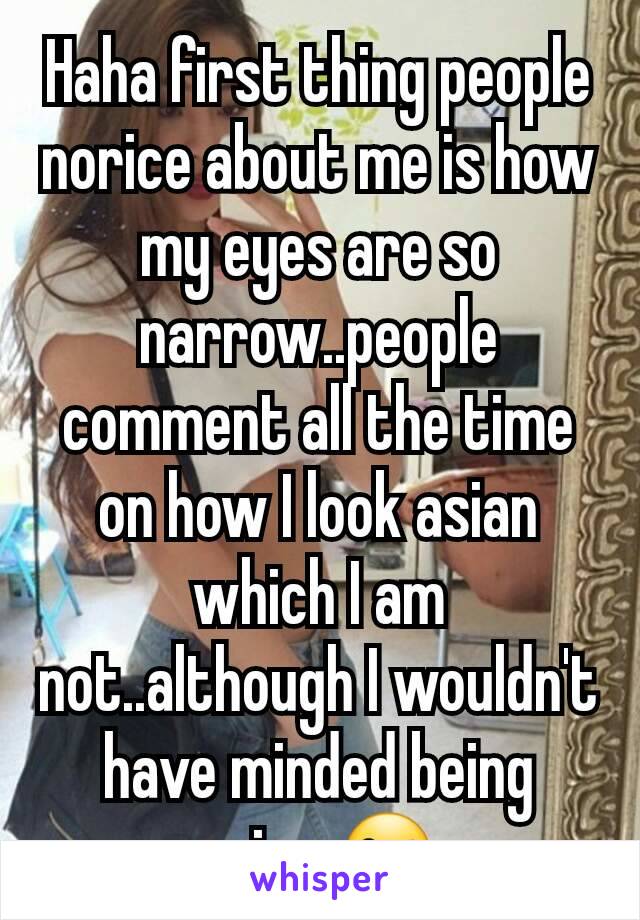 Haha first thing people norice about me is how my eyes are so narrow..people comment all the time on how I look asian which I am not..although I wouldn't have minded being asian 😜