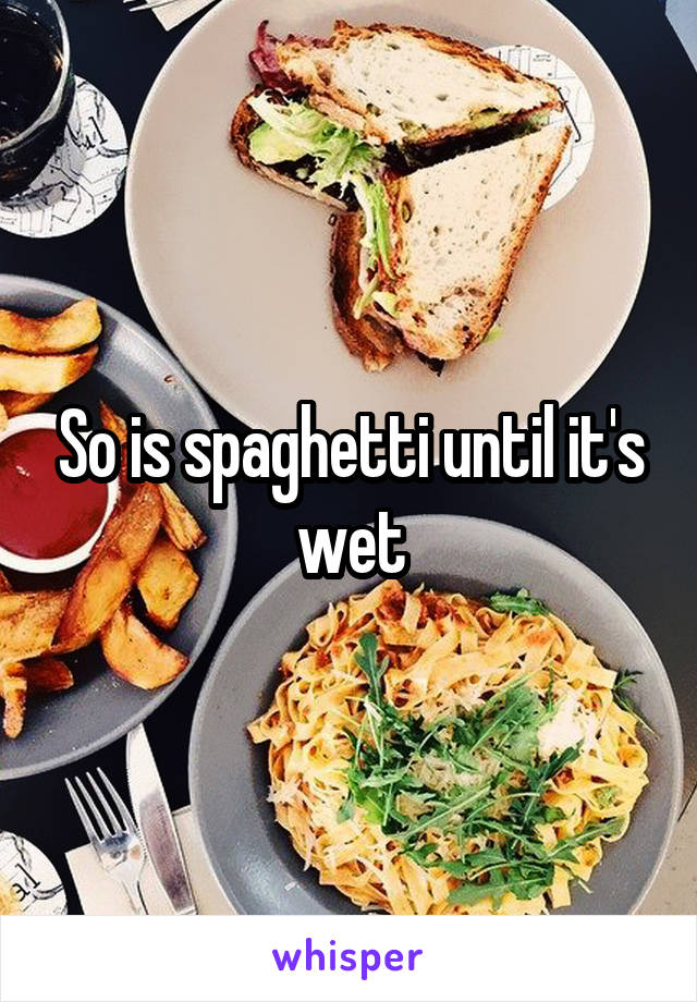 So is spaghetti until it's wet