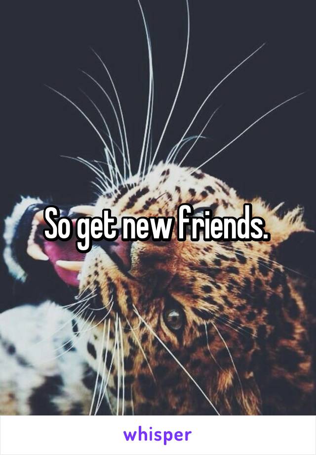 So get new friends. 