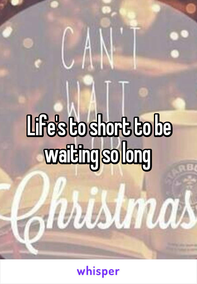 Life's to short to be waiting so long 