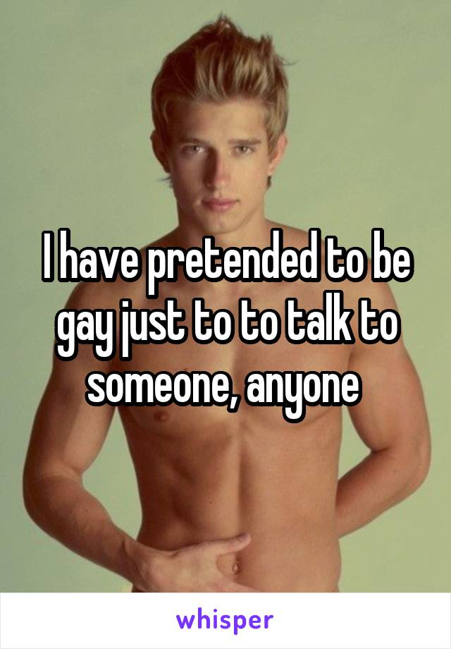 I have pretended to be gay just to to talk to someone, anyone 