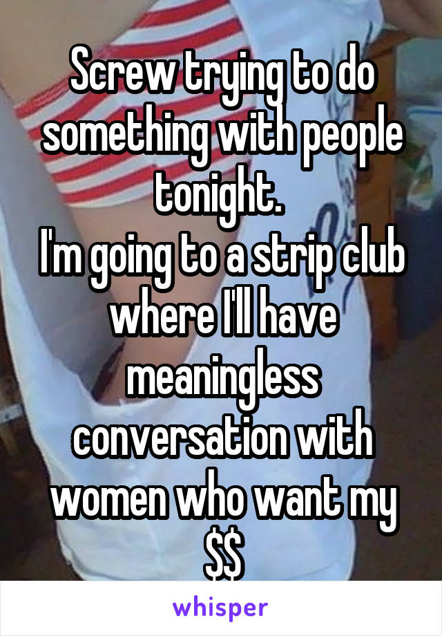 Screw trying to do something with people tonight. 
I'm going to a strip club where I'll have meaningless conversation with women who want my $$