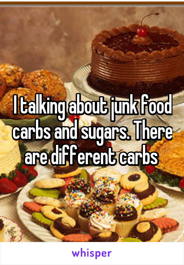 I talking about junk food carbs and sugars. There are different carbs 