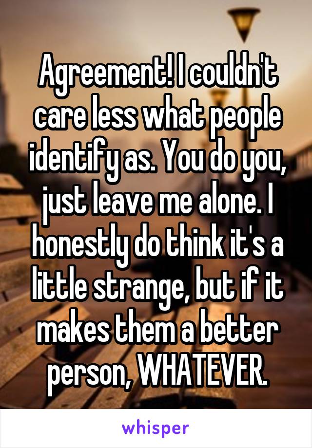 Agreement! I couldn't care less what people identify as. You do you, just leave me alone. I honestly do think it's a little strange, but if it makes them a better person, WHATEVER.