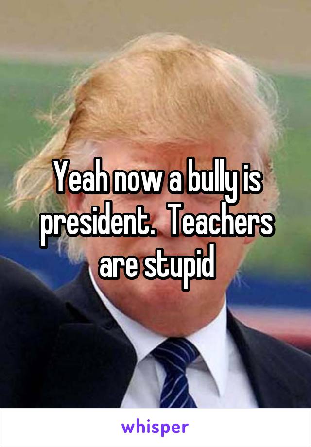 Yeah now a bully is president.  Teachers are stupid