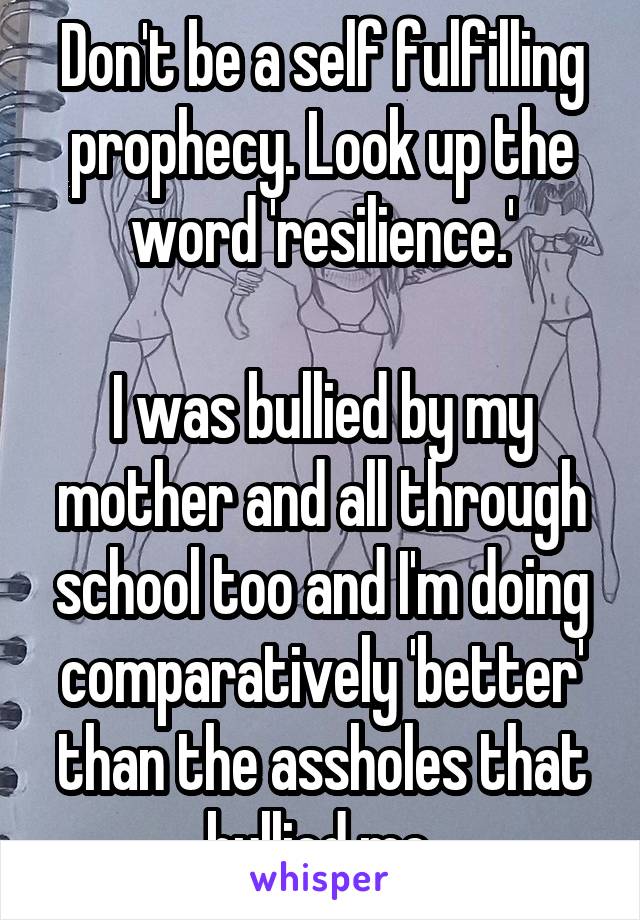 Don't be a self fulfilling prophecy. Look up the word 'resilience.'

I was bullied by my mother and all through school too and I'm doing comparatively 'better' than the assholes that bullied me.