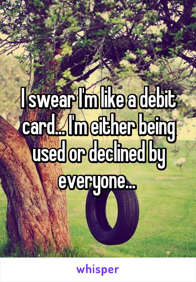 I swear I'm like a debit card... I'm either being used or declined by everyone... 