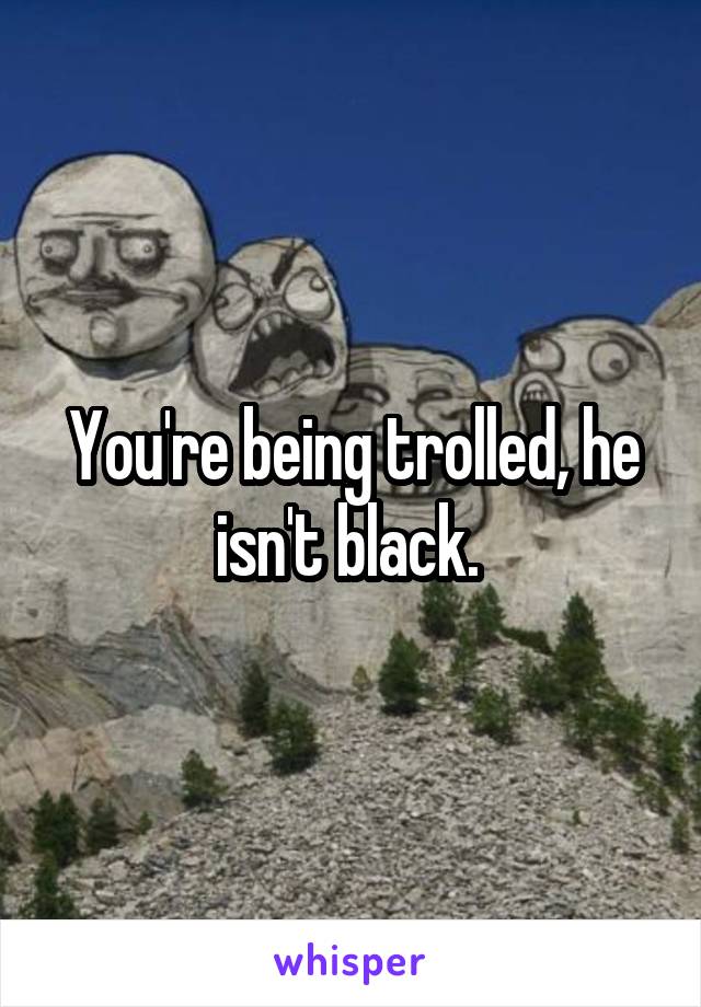 You're being trolled, he isn't black. 