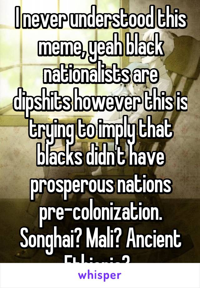 I never understood this meme, yeah black nationalists are dipshits however this is trying to imply that blacks didn't have prosperous nations pre-colonization. Songhai? Mali? Ancient Ethiopia?  