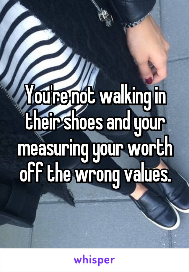 You're not walking in their shoes and your measuring your worth off the wrong values.