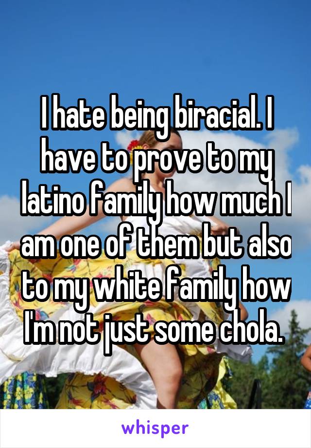 I hate being biracial. I have to prove to my latino family how much I am one of them but also to my white family how I'm not just some chola. 