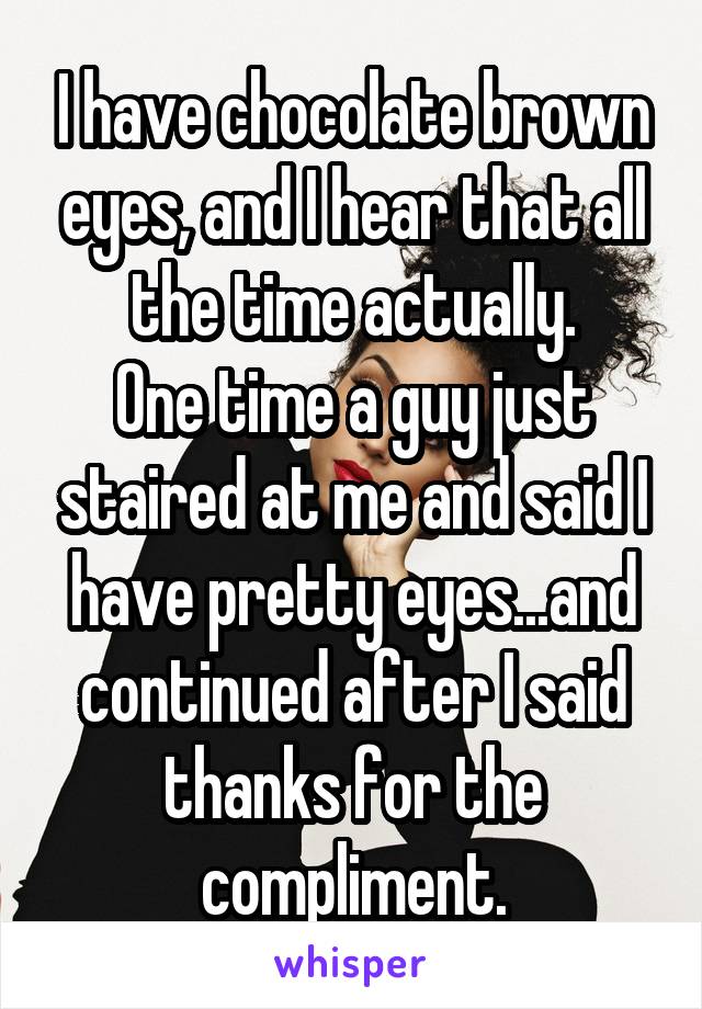 I have chocolate brown eyes, and I hear that all the time actually.
One time a guy just staired at me and said I have pretty eyes...and continued after I said thanks for the compliment.