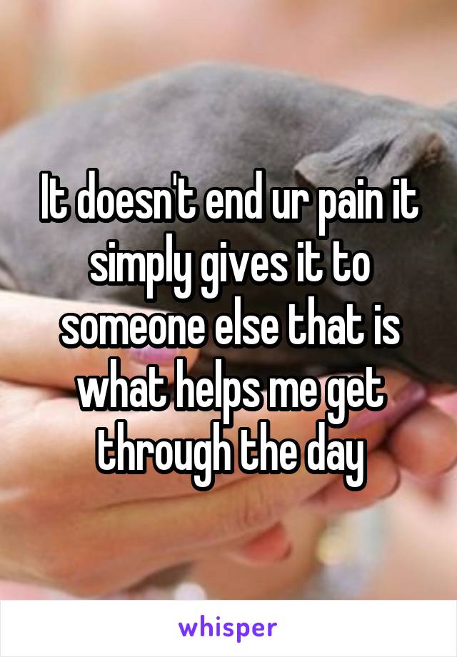 It doesn't end ur pain it simply gives it to someone else that is what helps me get through the day