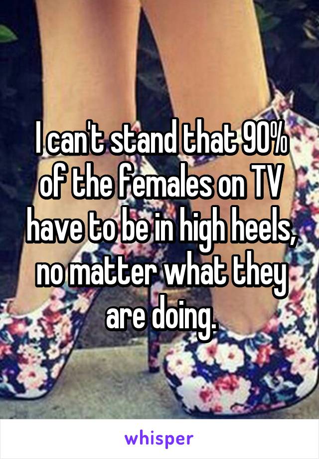 I can't stand that 90% of the females on TV have to be in high heels, no matter what they are doing.