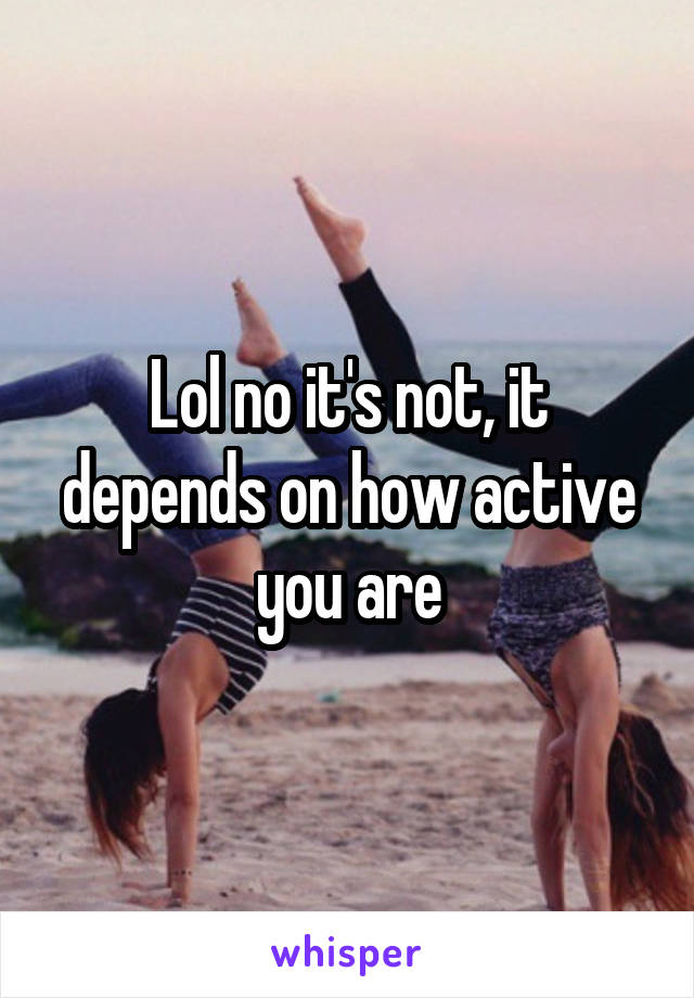 Lol no it's not, it depends on how active you are