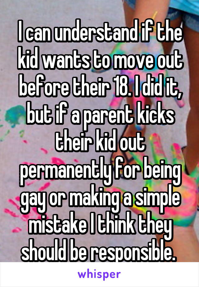 I can understand if the kid wants to move out before their 18. I did it, but if a parent kicks their kid out permanently for being gay or making a simple mistake I think they should be responsible. 