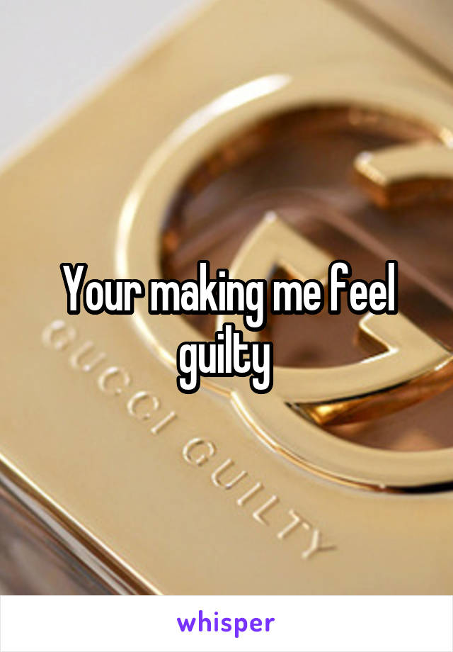 Your making me feel guilty 