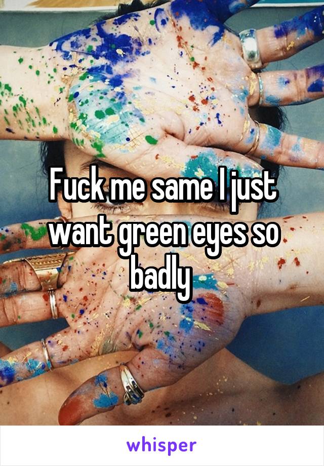 Fuck me same I just want green eyes so badly 